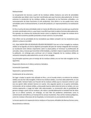 Radioactividad
La recuperación de recursos a partir de los residuos sólidos involucra una serie de actividades
encadenadas que deben estar muy bien coordinadas para que funcione adecuadamente. Se tiene
entonces la recolección de los residuos sólidos, la separación en las fracciones utilizables, y la
reincorporación de éstas fracciones al ciclo productivo. Esta última a su vez puede tener varias
actividades como el almacenamiento, la venta del producto y e! reprocesamiento o la reutilización
directa.
En Perú muchas de estas actividades están en manos de diferentes actores sociales que usualmente
no están coordinados entre sí, y que hacen muy difícil que toda la cadena funcione adecuadamente.
Por ejemplo, los sistemas de recolección tienen como su objetivo el de recoger los residuos de la
manera más económica posible prestando un buen servicio a la comunidad.
Esto infiere con las actividades de los recicladores que deben competir con los recolectores para
obtener su basura reciclable
4.6. ¿Qué HACER CON LOS RESIDUOS SÓLIDOS RECOGIDOS? Una vez se han recogido los residuos
sólidos se ha logrado uno de los objetivos principales del plan de manejo integrado del municipio.
La recolección tiene efectos importantes sobre la salud pública al minimizar la proliferación de
zancudos, ratas y moscas que transmiten enfermedades, y también mejora la apariencia estética de
la población, sin embargo para continuar con el manejo integrado de los residuos sólidos es
necesario manejarlos adecuadamente una vez se han recogido.
Las principales opciones para el manejo de los residuos sólidos una vez han sido recogidos son las
siguientes:
Disposición directa en el relleno sanitario o botadero.
Incineración (quemado).
Separación y aprovechamiento.
Combinación de las anteriores.
Sin lugar a dudas la opción más utilizada en Peru, y en el mundo entero, es enterrar los residuos
sólidos una vez han sido recogidos. Enterrar los residuos sólidos, si se hace adecuadamente, es una
opción viable. Siempre habrá una fracción de los residuos sólidos que es necesario enterrar y por
eso esa opción debe siempre tenerse en cuenta. Una segunda opción es la quema controlada,
incineración, de los residuos sólidos, y ésta puede hacerse sobre éstos tal como se reciben, con una
mínima separación, o luego de haber sido seleccionados. La incineración abre la posibilidad de
generar energía a partir de los residuos y de reducir considerablemente la cantidad final de éstos
que va al relleno sanitario, sin embargo, no está libre de problemas ambientales como la
contaminación atmosférica y el manejo de las cenizas resultantes. Para ciertos residuos peligrosos,
como los residuos infecciosos de los hospitales, la incineración es una excelente alternativa.
La tercera opción es la separación de los residuos en fracciones utilizables de diversas formas como:
Reusó directo e indirecto.
 