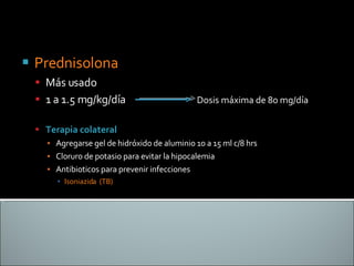 Prednisolona  Más usado  1 a 1.5 mg/kg/día  Dosis máxima de 80 mg/día Terapia colateral Agregarse gel de hidróxido de aluminio 10 a 15 ml c/8 hrs Cloruro de potasio para evitar la hipocalemia Antibioticos para prevenir infecciones Isoniazida  (TB) 