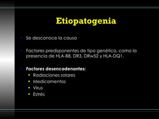 Etiopatogenia Se desconoce la causa Factores predisponentes de tipo genético, como la presencia de HLA-B8, DR3, DRw52 y HLA-DQ1. Factores desencadenantes: Radiaciones solares Medicamentos Virus  Estrés 
