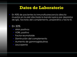 Datos de Laboratorio En 90% de pacientes la inmunofluorescencia directa muestra en la piel afectada la banda lupica por depósitos de IgG, factores del complemento, properdina y factor B. En 30%  ANA positivos VDRL positivo  Factor reumatoide Disminución del complemento Aumento de gammaglobulinas Leucopenia 