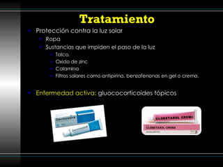 Tratamiento  Protección contra la luz solar  Ropa Sustancias que impiden el paso de la luz Talco, Oxido de zinc Calamina Filtros solares como antipirina, benzafenonas en gel o crema. Enfermedad activa:  gluococorticoides tópicos 