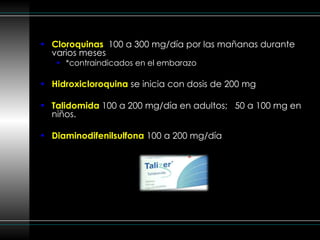 Cloroquinas  100 a 300 mg/día por las mañanas durante varios meses *contraindicados en el embarazo Hidroxicloroquina   se inicia con dosis de 200 mg  Talidomida  100 a 200 mg/día en adultos;  50 a 100 mg en niños. Diaminodifenilsulfona  100 a 200 mg/día 