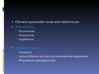 Fármacos que pueden causar este síndrome son: Antiarrítmicos  Procainamida Disopiramida  Propafenona  Antihipertensivos  Hidralazina  Varios inhibidores de la enzima convertidora de angiotensina  Bloqueadores adrenérgicos beta  