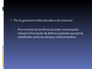Por lo general los ANA preceden a los síntomas Pero muchos de los fármacos antes mencionados inducen la formación de ANA en pacientes que jamás manifiestan síntomas de lupus medicamentoso.  