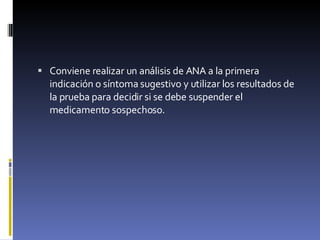 Conviene realizar un análisis de ANA a la primera indicación o síntoma sugestivo y utilizar los resultados de la prueba para decidir si se debe suspender el medicamento sospechoso. 