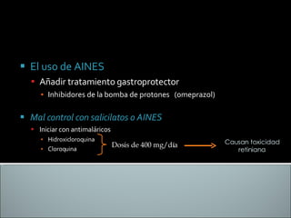 El uso de AINES Añadir tratamiento gastroprotector Inhibidores de la bomba de protones  (omeprazol) Mal control con salicilatos o AINES Iniciar con antimaláricos Hidroxicloroquina  Cloroquina  Dosis de 400 mg/día Causan toxicidad retiniana 