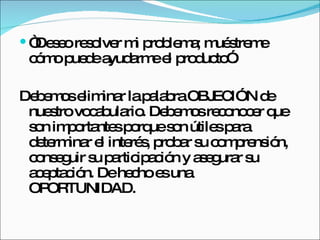 “ Deseo resolver mi problema; muéstreme cómo puede ayudarme el producto”.  Debemos eliminar la palabra OBJECIÓN de nuestro vocabulario. Debemos reconocer que son importantes porque son útiles para determinar el interés, probar su comprensión, conseguir su participación y asegurar su aceptación. De hecho es una OPORTUNIDAD. 
