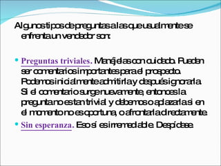 Algunos tipos de preguntas a las que usualmente se enfrenta un vendedor son:  Preguntas triviales .  Manéjelas con cuidado. Pueden ser comentarios importantes para el prospecto. Podemos inicialmente admitirla y después ignorarla. Si el comentario surge nuevamente, entonces la pregunta no es tan trivial y debemos o aplazarla si en el momento no es oportuna, o afrontarla directamente.  Sin esperanza .  Eso sí es irremediable. Despídase.  