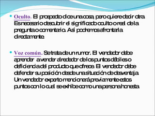 Oculto .   El prospecto dice una cosa, pero quiere decir otra. Es necesario descubrir el significado oculto o real de la pregunta o comentario. Así podremos afrontarla directamente.  Voz común .  Se trata de un rumor. El vendedor debe aprender  a vender alrededor de los puntos débiles o deficiencia del producto que ofrece. El vendedor debe defender su posición desde una situación de desventaja. Un vendedor experto mencionará previamente estos puntos con lo cual se exhibe como una persona honesta.  