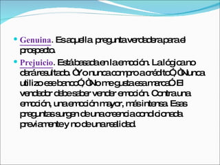 Genuina .  Es aquella  pregunta verdadera para el prospecto.  Prejuicio .  Está basada en la emoción. La lógica no dará resultado. “Yo nunca compro a crédito”, “Nunca utilizo ese banco”, “No me gusta esa marca”. El vendedor debe saber vender emoción. Contra una emoción, una emoción mayor, más intensa. Esas preguntas surgen de una creencia condicionada previamente y no de una realidad.  