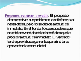 Posponer, retrasar  o evadir . El prospecto desea resolver sus problemas, o satisfacer sus necesidades, pero no se decide a actuar de inmediato. En el fondo, lo que sucede es que no está convencido de los beneficios que le producirá actuar de inmediato. El vendedor tendrá previstos argumentos para incitar a aprovechar la oportunidad.  