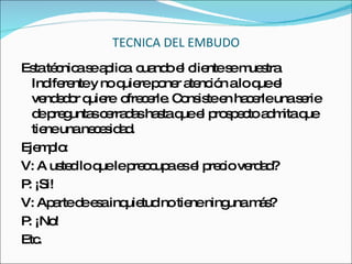 TECNICA DEL EMBUDO Esta técnica se aplica  cuando el cliente se muestra Indiferente y no quiere poner atención a lo que el vendedor quiere  ofrecerle. Consiste en hacerle una serie de preguntas cerradas hasta que el prospecto admita que tiene una necesidad. Ejemplo:  V: A usted lo que le preocupa es el precio verdad? P: ¡Si! V: Aparte de esa inquietud no tiene ninguna más? P: ¡No! Etc. 