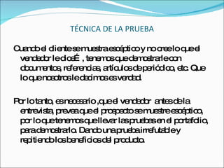 TÉCNICA DE LA PRUEBA Cuando el cliente se muestra escéptico y no cree lo que el vendedor le dice…, tenemos que demostrarle con documentos, referencias, artículos de periódico, etc. Que lo que nosotros le decimos es verdad. Por lo tanto, es necesario ,que el vendedor  antes de la entrevista, prevea que el prospecto se muestre escéptico, por lo que tenemos que llevar las pruebas en el portafolio, para demostrarlo. Dando una prueba irrefutable y repitiendo los beneficios del producto. 