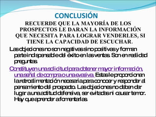 CONCLUSIÓN RECUERDE QUE LA MAYORÍA DE LOS PROSPECTOS LE DARAN LA INFORMACIÓN QUE NECESITA PARA LOGRAR VENDERLES, SI TIENE LA CAPACIDAD DE ESCUCHAR.   Las objeciones no son negativas sino positivas y forman parte indispensable del éxito en las ventas. Son en realidad preguntas.  Constituyen una solicitud para obtener mayor información, una señal de compra o una evasiva.  Estas le proporcionan la retroalimentación necesaria para conocer y responder al pensamiento del prospecto. Las objeciones no deben dar lugar a una actitud defensiva, ser evitadas ni causar temor. Hay que aprender a fomentarlas.  