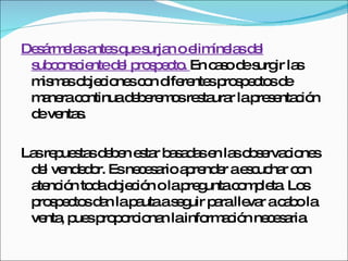 Desármelas antes que surjan o elimínelas del subconsciente del prospecto.  En caso de surgir las mismas objeciones con diferentes prospectos de manera continua deberemos restaurar la presentación de ventas.  Las repuestas deben estar basadas en las observaciones del vendedor. Es necesario aprender a escuchar con atención toda objeción o la pregunta completa. Los prospectos dan la pauta a seguir para llevar a cabo la venta, pues proporcionan la información necesaria.  