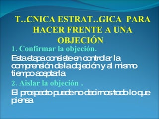 1. Confirmar la objeción.   Esta etapa consiste en controlar la comprensión de la objeción y al mismo tiempo aceptarla.  2. Aislar la objeción  . El prospecto puede no decirnos todo lo que piensa.  TÉCNICA ESTRATÉGICA  PARA HACER FRENTE A UNA OBJECIÓN .   