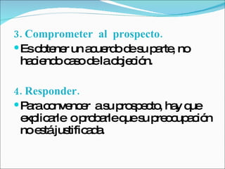 3. Comprometer  al  prospecto.   Es obtener un acuerdo de su parte, no haciendo caso de la objeción. 4. Responder.   Para convencer  a su prospecto, hay que explicarle  o probarle que su preocupación no está justificada.  