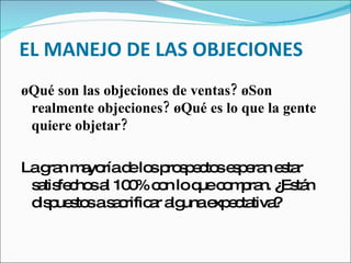 EL MANEJO DE LAS OBJECIONES ¿Qué son las objeciones de ventas? ¿Son realmente objeciones? ¿Qué es lo que la gente quiere objetar?  La gran mayoría de los prospectos esperan estar satisfechos al 100% con lo que compran. ¿Están dispuestos a sacrificar alguna expectativa?  