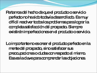 Partamos del hecho de que el producto o servicio perfecto no ha sido todavía desarrollado. Es muy difícil resolver todos los problemas para lograr la completa satisfacción del prospecto. Siempre existirán imperfecciones en el producto o servicio.  Lo importante no es crear el producto perfecto en la mente del prospecto, sino satisfacer sus preocupaciones o dudas con respecto al mismo. Esa es la clave para comprender las objeciones.  