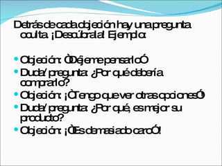 Detrás de cada objeción hay una pregunta oculta. ¡Descúbrala! Ejemplo:  Objeción: “Déjeme pensarlo”  Duda/ pregunta: ¿Por qué debería comprarlo?  Objeción: ¡“Tengo que ver otras opciones”!  Duda/ pregunta: ¿Por qué, es mejor su producto?  Objeción: ¡“Es demasiado caro” ! 