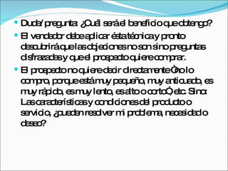 Duda/ pregunta: ¿Cuál será el beneficio que obtengo?  El vendedor debe aplicar ésta técnica y pronto descubrirá que las objeciones no son sino preguntas disfrazadas y que el prospecto quiere comprar.  El prospecto no quiere decir directamente “no lo compro, porque está muy pequeño, muy anticuado, es muy rápido, es muy lento, es alto o corto”, etc. Sino: Las características y condiciones del producto o servicio, ¿pueden resolver mi problema, necesidad o deseo?  