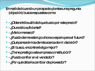 En realidad cuando un prospecto plantea una pregunta (objeción) busca respuestas como:  · ¿Obtendré la utilidad que busco por este precio?  · ¿Durará lo suficiente?  · ¿Me lo merezco?  · ¿Puedo darme este lujo ahora o espero para el futuro?  · ¿Qué pensarán los demás acerca de mi decisión?  · ¿Si busco, encontraré algo mejor?  · ¿Tiene prestigio esta empresa o institución?  · ¿Puedo confiar en el vendedor?  · ¿Por qué debería cambiar de proveedor?  