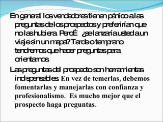 En general los vendedores tienen pánico a las preguntas de los prospectos y preferirían que no las hubiera. Pero… ¿se lanzaría usted a un viaje sin un mapa? Tarde o temprano tendremos que hacer preguntas para orientarnos.  Las preguntas del prospecto son herramientas indispensables.  En vez de temerlas, debemos fomentarlas y manejarlas con confianza y profesionalismo.  Es mucho mejor que el prospecto haga preguntas. 