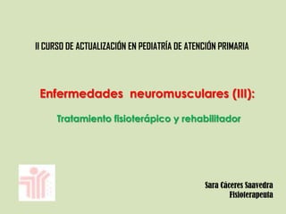 II CURSO DE ACTUALIZACIÓN EN PEDIATRÍA DE ATENCIÓN PRIMARIA
Enfermedades neuromusculares (III):
Tratamiento fisioterápico y rehabilitador
Sara Cáceres Saavedra
Fisioterapeuta
 