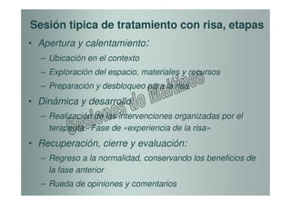 Sesión tipica de tratamiento con risa, etapas
• Apertura y calentamiento:
  – Ubicación en el contexto
  – Exploración del espacio, materiales y recursos
  – Preparación y desbloqueo para la risa
• Dinámica y desarrollo:
  – Realización de las intervenciones organizadas por el
    terapeuta. Fase de «experiencia de la risa»
• Recuperación, cierre y evaluación:
  – Regreso a la normalidad, conservando los beneficios de
    la fase anterior
  – Rueda de opiniones y comentarios
 