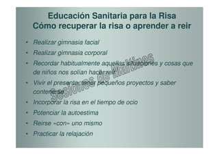 Educación Sanitaria para la Risa
  Cómo recuperar la risa o aprender a reir
• Realizar gimnasia facial
• Realizar gimnasia corporal
• Recordar habitualmente aquellas situaciones y cosas que
  de niños nos solían hacer reir
• Vivir el presente, tener pequeños proyectos y saber
  contenerse
• Incorporar la risa en el tiempo de ocio
• Potenciar la autoestima
• Reirse «con» uno mismo
• Practicar la relajación
 