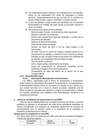  Los empleadores deben registrar a sus trabajadores en las planillas,
dentro de las setentaidós (72) horas de ingresados a prestar
servicios, independientemente de que se trate de un contrato por
tiempo indeterminado, sujeto a modalidad o a tiempo parcial.
 El libro de planillas u hojas sueltas son aprobados por la Autoridad
Administrativa de Trabajo, del lugar donde se encuentre ubicado el
centro de trabajo.
 Documentos a presentar (primera planilla):
- Solicitud según formato, conteniendo los datos siguientes:
- Nombre y domicilio del empleador.
- Nombre del representante legal del empleador y número de su
documento de identidad.
- Número de RUC del empleador.
- Dirección del centro de trabajo.
- Número de folios del libro o de las hojas sueltas a ser
autorizadas.
- De tener más de un centro de trabajo y haberse optado por la
centralización de planillas, la dirección de los centros de trabajo
incluidas en ella y el lugar donde se encuentren los originales de
las planillas y los duplicados de las boletas de pago.
- Tipo de planilla a autorizar.
- Libro u hojas sueltas, debidamente numeradas.
- Copia del comprobante de información registrada (C.I.R.)
contenido el Registro Único del Contribuyente.
- Comprobante de pago del Banco de la Nación de la tasa
correspondiente.
2.3.4. Autoridad Municipal
2.3.4.1. Autorización Municipal de Funcionamiento
Las ONG´s, organizadas bajo la forma de asociaciones o fundaciones,
deben contar con Autorización Municipal de Funcionamiento, correspondiente a
la Municipalidad Distrital donde se encuentre (n) ubicada (s) sus oficina (s) y
aun cuando funcionen en un local no abierto al público; debiendo para tal
efecto cumplir los requisitos (por ejemplo, en cuanto a la zonificación) y realizar
los trámites pertinentes que establece cada Municipalidad, conforme a su
competencia territorial.
3. ¿Cómo se contabilizan las operaciones en una ONG?
Toda vez que el establecimiento de un posible precio por los bienes o servicios
prestados no persigue la recuperación del costo de las actividades realizadas, se
recurre normalmente a la recepción de cantidades significantes de recursos de
suministradores que no esperan recibir ni la devolución de lo entregado ni
beneficios económicos de los mismos.
Aportes para la constitución en una ONG
Con fecha mayo 2012 se constituye una ONG, para ello los asociados fundadores
realizan los siguientes aportes:
Fundadores Aporte S/.
Asociado Dinero en 10,000
10
 