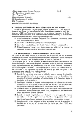 46 Cuentas por pagar diversas- Terceros 1,940
4692 Donaciones condicionadas
46921 Proyecto “ Y”
75 Otros ingresos de gestión 1,940
759 Otros ingresos de gestión
7593 Donaciones
x/x Por el reconocimiento del ingreso.
4. Aplicación del Impuesto a la Renta para entidades sin fines de lucro
El Decreto Legislativo N° 1120, modificó el inciso b) del artículo 19° de la Ley del
Impuesto a la Renta, cuyo cumplimiento de las disposiciones se exigen a partir del 1
de enero del 2013, señala que se encuentran exoneradas del Impuesto a la Renta,
hasta el 31 de diciembre de 2015, las rentas de fundaciones afectas y de asociaciones
sin fines de lucro que cumpla con los siguientes requisitos:
 Su instrumento de constitución comprenda, exclusivamente, uno o varios de los
fines señalados en dicha norma.
 Las rentas se destinen a sus fines específicos en el país.
 Las rentas no se distribuyan directa o indirectamente entre los asociados.
 El estatuto prevea que en caso de disolución, su patrimonio se destinará a
cualquiera de los fines que la referida norma contempla.
4.1. Distribución directa o indirectamente entre los asociados
Así pues se incorporó supuestos en los que se considerará que las entidades
exoneradas distribuyen indirectamente rentas entre sus asociados o partes vinculadas
a estas; ello sin perjuicio de otras modalidades de distribución indirecta.
Cabe recordar que la Ley del Impuesto a la Renta establece los parámetros en los
cuales se configura un supuesto de partes vinculadas la cual es regulada al detalle en
citado reglamento señala que se entenderá que una o más personas, empresas o
entidades son partes vinculadas a una fundación afecta o asociación sin fines de lucro,
en cualquiera de los siguientes supuestos, los mismos que son semejantes a los
establecidos en el artículo 24°-A del Reglamento:
 Cuando las personas, empresas o entidades ocupen cargos de dirección,
gerencia, administración u otros, que le otorguen poder de decisión en los
acuerdos financieros, operativos y/o comerciales de la fundación afecta o
asociación sin fines de lucro.
 Cuando las personas jurídicas o entidades cuenten con directores, gerentes,
administradores u otros directivos comunes, que tengan poder de decisión en
los acuerdos financieros, operativos y/o comerciales que se adopten.
 Cuando realicen un aporte significativo, el mismo que se entenderá efectuado
si representa más del treinta por ciento (30%) del patrimonio de la fundación
afecta o asociación sin fines de lucro.
 Cuando el aporte significativo sea efectuado por cónyuges de manera
separada o conjunta o por personas naturales que guarden relación de
parentesco hasta el cuarto grado de consanguinidad o segundo de afinidad.
 Cuando dos (2) o más personas jurídicas vinculadas entre sí de acuerdo a lo
señalado en el artículo 24°, aporten más del treinta por ciento (30%) a su
patrimonio.
17
 