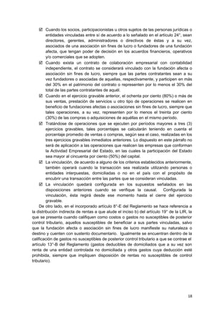  Cuando los socios, participacionistas u otros sujetos de las personas jurídicas o
entidades vinculadas entre sí de acuerdo a lo señalado en el artículo 24°, sean
directores, gerentes, administradores o directivos de éstas y a su vez,
asociados de una asociación sin fines de lucro o fundadores de una fundación
afecta, que tengan poder de decisión en los acuerdos financieros, operativos
y/o comerciales que se adopten.
 Cuando exista un contrato de colaboración empresarial con contabilidad
independiente, el contrato se considerará vinculado con la fundación afecta o
asociación sin fines de lucro, siempre que las partes contratantes sean a su
vez fundadores o asociadas de aquellas, respectivamente, y participen en más
del 30% en el patrimonio del contrato o representen por lo menos el 30% del
total de las partes contratantes de aquél.
 Cuando en el ejercicio gravable anterior, el ochenta por ciento (80%) o más de
sus ventas, prestación de servicios u otro tipo de operaciones se realicen en
beneficio de fundaciones afectas o asociaciones sin fines de lucro, siempre que
tales operaciones, a su vez, representen por lo menos el treinta por ciento
(30%) de las compras o adquisiciones de aquéllas en el mismo período.
 Tratándose de operaciones que se ejecuten por períodos mayores a tres (3)
ejercicios gravables, tales porcentajes se calcularán teniendo en cuenta el
porcentaje promedio de ventas o compras, según sea el caso, realizadas en los
tres ejercicios gravables inmediatos anteriores. Lo dispuesto en este párrafo no
será de aplicación a las operaciones que realicen las empresas que conforman
la Actividad Empresarial del Estado, en las cuales la participación del Estado
sea mayor al cincuenta por ciento (50%) del capital.
 La vinculación, de acuerdo a alguno de los criterios establecidos anteriormente,
también operará cuando la transacción sea realizada utilizando personas o
entidades interpuestas, domiciliadas o no en el país con el propósito de
encubrir una transacción entre las partes que se consideran vinculadas.
 La vinculación quedará configurada en los supuestos señalados en las
disposiciones anteriores cuando se verifique la causal. Configurada la
vinculación, ésta regirá desde ese momento hasta el cierre del ejercicio
gravable.
De otro lado, en el incorporado artículo 8°-E del Reglamento se hace referencia a
la distribución indirecta de rentas a que alude el inciso b) del artículo 19° de la LIR, la
que se presenta cuando califiquen como costos o gastos no susceptibles de posterior
control tributario, aquellos susceptibles de beneficiar a sus partes vinculadas, salvo
que la fundación afecta o asociación sin fines de lucro manifieste su naturaleza o
destino y cuenten con sustento documentario. Igualmente se encuentran dentro de la
calificación de gastos no susceptibles de posterior control tributario a que se contrae el
artículo 13°-B del Reglamento (gastos deducibles de domiciliados que a su vez son
renta de una entidad controlada no domiciliada y otros gastos cuya deducción esté
prohibida, siempre que impliquen disposición de rentas no susceptibles de control
tributario).
18
 
