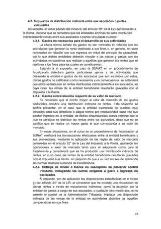 4.2. Supuestos de distribución indirecta entre sus asociados o partes
vinculadas
Al respecto, el tercer párrafo del inciso b) del artículo 19° de la Ley del Impuesto a
la Renta, dispone que se considera que las entidades sin fines de lucro distribuyen
indirectamente rentas entre sus asociados o partes vinculadas cuando:
4.2.1. Gastos no necesarios para el desarrollo de sus actividades
La citada norma señala los gastos no son normales en relación con las
actividades que generan la renta destinada a sus fines o, en general, no sean
razonables en relación con sus ingresos en virtud del principio de causalidad,
por lo que dichas entidades deberán vincular a los costos y gastos con las
actividades no lucrativas que realizan y aquéllas que generan las rentas que se
destinan a los fines para los cuales se constituyeron.
Estando a lo expuesto, en caso la SUNAT en un procedimiento de
fiscalización detectara gastos particulares ajenos a las actividades que
desarrolla la entidad o gastos de los asociados que son asumidos por estas,
dichos gastos no calificarán como necesarios y en consecuencia, se entenderá
que estos se traducen en rentas distribuidas indirectamente a los asociados, en
cuyo caso, las rentas de la entidad beneficiaria resultarán gravadas con el
Impuesto a la Renta.
4.2.2. Gastos sobrevaluados respecto de su valor de mercado
Se considera que el monto mayor al valor de mercado de los gastos
deducibles encubre una distribución indirecta de rentas. Esta situación se
podría presentar, en el caso que la entidad exonerada fije sueldos muy
elevados para sus directivos o pague bonos por productividad cada vez que
existan ingresos en la entidad; de dichas circunstancias puede inferirse que lo
que se persigue es distribuir las rentas entre los asociados, dado que no se
justifica que se realice un mayor gasto al que corresponda a su valor de
mercado.
En estas situaciones, en el curso de un procedimiento de fiscalización la
SUNAT verificará las transacciones efectuadas entre la entidad beneficiaria y
sus proveedores, mediante la aplicación de las reglas de valor de mercado
contenidas en el artículo 32° de la Ley del Impuesto a la Renta, ajustando las
operaciones a valor de mercado tanto para el adquirente como para el
transferente y considerará que se ha producido una distribución indirecta de
rentas, en cuyo caso, las rentas de la entidad beneficiaria resultarán gravadas
con el Impuesto a la Renta, sin perjuicio de que a su vez les sea de aplicación
las normas relativas a precios de transferencia.
4.2.3. Entrega de dinero o bienes no susceptible de posterior control
tributario, incluyendo las sumas cargadas a gasto e ingresos no
declarados
Al respecto, son de aplicación las disposiciones establecidas en el inciso
g) del artículo 24° de la LIR, al considerar que ha existido una disposición de
dichas rentas a través de mecanismos indirectos, como la asunción por la
entidad de gastos a cargo de sus asociados, o cualquier otro medio que, al no
permitir el control de la Administración Tributaria, implique una disposición
indirecta de las rentas de la entidad en actividades distintas de aquellas
comprendidas en sus fines.
19
 
