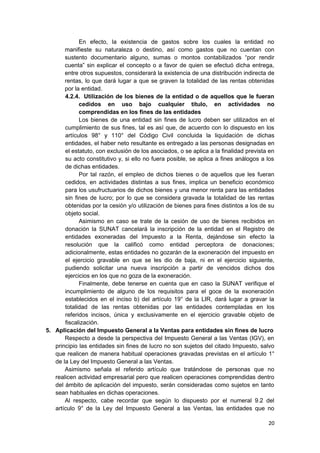 En efecto, la existencia de gastos sobre los cuales la entidad no
manifieste su naturaleza o destino, así como gastos que no cuentan con
sustento documentario alguno, sumas o montos contabilizados “por rendir
cuenta” sin explicar el concepto o a favor de quien se efectuó dicha entrega,
entre otros supuestos, considerará la existencia de una distribución indirecta de
rentas, lo que dará lugar a que se graven la totalidad de las rentas obtenidas
por la entidad.
4.2.4. Utilización de los bienes de la entidad o de aquellos que le fueran
cedidos en uso bajo cualquier título, en actividades no
comprendidas en los fines de las entidades
Los bienes de una entidad sin fines de lucro deben ser utilizados en el
cumplimiento de sus fines, tal es así que, de acuerdo con lo dispuesto en los
artículos 98° y 110° del Código Civil concluida la liquidación de dichas
entidades, el haber neto resultante es entregado a las personas designadas en
el estatuto, con exclusión de los asociados, o se aplica a la finalidad prevista en
su acto constitutivo y, si ello no fuera posible, se aplica a fines análogos a los
de dichas entidades.
Por tal razón, el empleo de dichos bienes o de aquellos que les fueran
cedidos, en actividades distintas a sus fines, implica un beneficio económico
para los usufructuarios de dichos bienes y una menor renta para las entidades
sin fines de lucro; por lo que se considera gravada la totalidad de las rentas
obtenidas por la cesión y/o utilización de bienes para fines distintos a los de su
objeto social.
Asimismo en caso se trate de la cesión de uso de bienes recibidos en
donación la SUNAT cancelará la inscripción de la entidad en el Registro de
entidades exoneradas del Impuesto a la Renta, dejándose sin efecto la
resolución que la calificó como entidad perceptora de donaciones;
adicionalmente, estas entidades no gozarán de la exoneración del impuesto en
el ejercicio gravable en que se les dio de baja, ni en el ejercicio siguiente,
pudiendo solicitar una nueva inscripción a partir de vencidos dichos dos
ejercicios en los que no goza de la exoneración.
Finalmente, debe tenerse en cuenta que en caso la SUNAT verifique el
incumplimiento de alguno de los requisitos para el goce de la exoneración
establecidos en el inciso b) del artículo 19° de la LIR, dará lugar a gravar la
totalidad de las rentas obtenidas por las entidades contempladas en los
referidos incisos, única y exclusivamente en el ejercicio gravable objeto de
fiscalización.
5. Aplicación del Impuesto General a la Ventas para entidades sin fines de lucro
Respecto a desde la perspectiva del Impuesto General a las Ventas (IGV), en
principio las entidades sin fines de lucro no son sujetos del citado Impuesto, salvo
que realicen de manera habitual operaciones gravadas previstas en el artículo 1°
de la Ley del Impuesto General a las Ventas.
Asimismo señala el referido artículo que tratándose de personas que no
realicen actividad empresarial pero que realicen operaciones comprendidas dentro
del ámbito de aplicación del impuesto, serán consideradas como sujetos en tanto
sean habituales en dichas operaciones.
Al respecto, cabe recordar que según lo dispuesto por el numeral 9.2 del
artículo 9° de la Ley del Impuesto General a las Ventas, las entidades que no
20
 