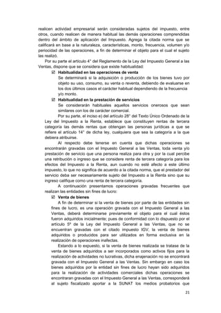 realicen actividad empresarial serán consideradas sujetos del impuesto, entre
otros, cuando realicen de manera habitual las demás operaciones comprendidas
dentro del ámbito de aplicación del Impuesto. Agrega la citada norma que se
calificará en base a la naturaleza, características, monto, frecuencia, volumen y/o
periocidad de las operaciones, a fin de determinar el objeto para el cual el sujeto
las realizó.
Por su parte el artículo 4° del Reglamento de la Ley del Impuesto General a las
Ventas, dispone que se considera que existe habitualidad:
 Habitualidad en las operaciones de venta
Se determinará si la adquisición o producción de los bienes tuvo por
objeto su uso, consumo, su venta o reventa, debiendo de evaluarse en
los dos últimos casos el carácter habitual dependiendo de la frecuencia
y/o monto.
 Habitualidad en la prestación de servicios
Se considerarán habituales aquellos servicios onerosos que sean
similares con los de carácter comercial.
Por su parte, el inciso e) del artículo 28° del Texto Único Ordenado de la
Ley del Impuesto a la Renta, establece que constituyen rentas de tercera
categoría las demás rentas que obtengan las personas jurídicas a que se
refiere el artículo 14° de dicha ley, cualquiera que sea la categoría a la que
debiera atribuirse.
Al respecto debe tenerse en cuenta que dichas operaciones se
encontrarán gravadas con el Impuesto General a las Ventas, toda venta y/o
prestación de servicio que una persona realiza para otra y por la cual percibe
una retribución o ingreso que se considere renta de tercera categoría para los
efectos del Impuesto a la Renta, aun cuando no esté afecto a este último
impuesto, lo que no significa de acuerdo a la citada norma, que el prestador del
servicio deba ser necesariamente sujeto del Impuesto a la Renta sino que su
ingreso califique como una renta de tercera categoría.
A continuación presentamos operaciones gravadas frecuentes que
realizan las entidades sin fines de lucro:
 Venta de bienes
A fin de determinar si la venta de bienes por parte de las entidades sin
fines de lucro, es una operación gravada con el Impuesto General a las
Ventas, deberá determinarse previamente el objeto para el cual éstos
fueron adquiridos inicialmente; pues de conformidad con lo dispuesto por el
artículo 5º de la Ley del Impuesto General a las Ventas, que no se
encuentran gravadas con el citado impuesto IGV, la venta de bienes
adquiridos o producidos para ser utilizados en forma exclusiva en la
realización de operaciones inafectas.
Estando a lo expuesto, si la venta de bienes realizada se tratase de la
venta de bienes adquiridos a ser incorporados como activos fijos para la
realización de actividades no lucrativas, dicha enajenación no se encontrará
gravada con el Impuesto General a las Ventas. Sin embargo en caso los
bienes adquiridos por la entidad sin fines de lucro hayan sido adquiridos
para la realización de actividades comerciales dichas operaciones se
encontraran gravadas con el Impuesto General a las Ventas, corresponderá
al sujeto fiscalizado aportar a la SUNAT los medios probatorios que
21
 