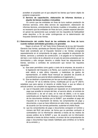 acrediten el propósito por el que adquirió los bienes que fueron objeto de
posterior enajenación.
 Servicio de capacitación, elaboración de informes técnicos y
alquiler de bienes muebles e inmuebles
Es común que las entidades sin fines de lucro realicen prestación de
diversos servicios, entre ellos servicio de capacitación, elaboración de
informes técnicos, arrendamiento de bienes muebles e inmuebles, por ello
es necesario que las entidades sin fines de lucro, presten especial atención
en gravar las operaciones que cumplan con los requisitos de habitualidad
antes descritos, a fin de evitar contingencias en la determinación del
Impuesto General a las Ventas.
5.1. Determinación del crédito fiscal de las entidades sin fines de lucro
cuando realizan actividades gravadas y no gravadas
Según el artículo 18° del Texto Único Ordenado de la Ley del Impuesto
General a las Ventas, aprobada por Decreto Supremo N° 055-99-EF, el crédito
fiscal está constituido por el Impuesto General a las Ventas consignado
separadamente en el comprobante de pago, que respalde la adquisición de
bienes, servicios y contratos de construcción, o el pagado en la importación
del bien o con motivo de la utilización en el país de servicios prestados por no
domiciliados y sólo otorgan derecho a crédito fiscal las adquisiciones de
bienes, servicios o contratos de construcción que reúnan los requisitos
siguientes:
a) Que sean permitidos como gasto o costo de la empresa, de acuerdo a
la legislación del Impuesto a la Renta, aun cuando el contribuyente no
esté afecto a este último impuesto, y tratándose de gastos de
representación, el crédito fiscal mensual se calculará de acuerdo al
procedimiento que para tal efecto establezca el reglamento, y
b) Que se destinen a operaciones por las que se deba pagar el Impuesto.
El artículo 19° de la referida norma, modificada por la Ley N° 29214,
establece que para ejercer el derecho al crédito fiscal, a que se refiere el
artículo anterior, se cumplirán los siguientes requisitos formales:
a) que el impuesto esté consignado por separado en el comprobante de
pago que acredite la compra del bien, el servicio afecto, el contrato de
construcción o, de ser el caso, en la nota de débito, o en la copia
autenticada por el Agente de Aduanas o por el fedatario de la Aduana
de los documentos emitidos por la SUNAT, que acrediten el pago del
impuesto en la importación de bienes; los comprobantes de pago y
documentos, a que se hace referencia en este inciso, son aquellos que
de acuerdo con las normas pertinentes, sustentan el crédito fiscal;
b) que los comprobantes de pago o documentos consignen el nombre y
número del RUC del emisor, de forma que no permitan confusión al
contrastarlos con la información obtenida a través de los medios de
acceso público de la SUNAT y que, de acuerdo con la información
obtenida a través de dichos medios, el emisor de los comprobantes de
pago o documentos haya estado habilitado para emitirlos en la fecha
de su emisión; y
22
 