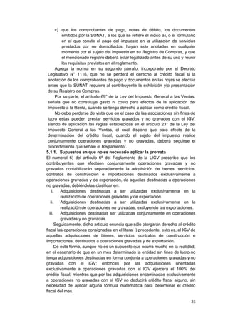 c) que los comprobantes de pago, notas de débito, los documentos
emitidos por la SUNAT, a los que se refiere el inciso a), o el formulario
en el que conste el pago del impuesto en la utilización de servicios
prestados por no domiciliados, hayan sido anotados en cualquier
momento por el sujeto del impuesto en su Registro de Compras, y que
el mencionado registro deberá estar legalizado antes de su uso y reunir
los requisitos previstos en el reglamento.
Agrega la norma en su segundo párrafo, incorporado por el Decreto
Legislativo N° 1116, que no se perderá el derecho al crédito fiscal si la
anotación de los comprobantes de pago y documentos en las hojas se efectúa
antes que la SUNAT requiera al contribuyente la exhibición y/o presentación
de su Registro de Compras.
Por su parte, el artículo 69° de la Ley del Impuesto General a las Ventas,
señala que no constituye gasto ni costo para efectos de la aplicación del
Impuesto a la Renta, cuando se tenga derecho a aplicar como crédito fiscal.
No debe perderse de vista que en el caso de las asociaciones sin fines de
lucro estas pueden prestar servicios gravados y no gravados con el IGV,
siendo de aplicación las reglas establecidas en el artículo 23° de la Ley del
Impuesto General a las Ventas, el cual dispone que para efecto de la
determinación del crédito fiscal, cuando el sujeto del impuesto realice
conjuntamente operaciones gravadas y no gravadas, deberá seguirse el
procedimiento que señale el Reglamento”.
5.1.1. Supuestos en que no es necesario aplicar la prorrata
El numeral 6) del artículo 6º del Reglamento de la LIGV prescribe que los
contribuyentes que efectúen conjuntamente operaciones gravadas y no
gravadas contabilizarán separadamente la adquisición de bienes, servicios,
contratos de construcción e importaciones destinados exclusivamente a
operaciones gravadas y de exportación, de aquellas destinadas a operaciones
no gravadas, debiéndolas clasificar en:
i. Adquisiciones destinadas a ser utilizadas exclusivamente en la
realización de operaciones gravadas y de exportación.
ii. Adquisiciones destinadas a ser utilizadas exclusivamente en la
realización de operaciones no gravadas, excluyendo las exportaciones.
iii. Adquisiciones destinadas ser utilizadas conjuntamente en operaciones
gravadas y no gravadas.
Seguidamente, dicho artículo enuncia que sólo otorgarán derecho al crédito
fiscal las operaciones consignadas en el literal i) precedente, esto es, el IGV de
aquellas adquisiciones de bienes, servicios, contratos de construcción e
importaciones, destinados a operaciones gravadas y de exportación.
De esta forma, aunque no es un supuesto que ocurra mucho en la realidad,
en el escenario de que en un mes determinado la entidad sin fines de lucro no
tenga adquisiciones destinadas en forma conjunta a operaciones gravadas y no
gravadas con el IGV; entonces por las adquisiciones orientadas
exclusivamente a operaciones gravadas con el IGV ejercerá el 100% del
crédito fiscal, mientras que por las adquisiciones encaminadas exclusivamente
a operaciones no gravadas con el IGV no deducirá crédito fiscal alguno, sin
necesidad de aplicar alguna fórmula matemática para determinar el crédito
fiscal del mes.
23
 
