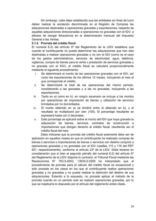 Sin embargo, cabe dejar establecido que las entidades sin fines de lucro
deben realizar la anotación discriminada en el Registro de Compras las
adquisiciones destinadas a operaciones gravadas y exportaciones, respecto de
aquellas adquisiciones direccionadas a operaciones no gravadas con el IGV, a
efectos de otorgar fehaciencia en la determinación mensual del Impuesto
General a las Ventas.
5.1.2. Prorrata del crédito fiscal
El numeral 6.2) del artículo 6º del Reglamento de la LIGV establece que
cuando el contribuyente no pueda determinar las adquisiciones que han sido
destinadas a realizar operaciones gravadas o no con el IGV (como es el caso
de los gastos administrativos, servicios de electricidad, agua, telefonía,
vigilancia, compra de bienes para la venta o prestación de servicios gravadas y
no gravada con el IGV), el crédito fiscal se calculará proporcionalmente
mediante el siguiente procedimiento:
i. Se determinará el monto de las operaciones gravadas con el IGV, así
como las exportaciones de los últimos 12 meses, incluyendo el mes al
que corresponde el crédito.
ii. Se determinará el total de las operaciones del mismo periodo,
considerando a las gravadas y a las no gravadas, incluyendo a las
exportaciones.
iii. Tanto en a) como en b), en ningún escenario se incluye a los montos
por operaciones de importación de bienes y utilización de servicios
brindados por no domiciliados.
iv. El monto obtenido en a) se dividirá entre el obtenido en b), y el
resultado se multiplicará por cien (100). El porcentaje resultante se
expresará hasta con 2 decimales.
v. Este porcentaje se aplicará sobre el monto del IGV que haya gravado la
adquisición de bienes, servicios, contratos de construcción e
importaciones que otorgan derecho al crédito fiscal, resultando así el
crédito fiscal del mes.
Debe indicarse que la prorrata del crédito fiscal solamente debe ser de
aplicación en aquellos meses en que el contribuyente ha realizado compras de
bienes o servicios o importaciones de bienes o servicios con destino conjunto a
operaciones gravadas y no gravadas con el IGV (casillas 110 y 116 del PDT
621, respectivamente), conforme al artículo 23º de la LIGV. Debe tenerse en
consideración que si bien el segundo párrafo del numeral 6.2) del artículo 6º
del Reglamento de la LIGV dispone lo contrario, el Tribunal Fiscal mediante las
Resoluciones N° 763-5-2003, 13635-2-2009 ha interpretado que el
procedimiento de prorrata para el cálculo del crédito fiscal es excepcional y
sólo procede en los casos en los que el contribuyente realice operaciones
gravadas y no gravadas y no pueda realizar la distinción del destino de sus
adquisiciones. Estando a lo expuesto, no procede aplicar el método de la
prorrata cuando en un periodo solo se realizan operaciones gravadas, por lo
que se inaplicaría lo dispuesto por el artículo del reglamento antes citado.
24
 
