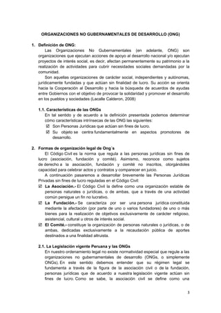 ORGANIZACIONES NO GUBERNAMENTALES DE DESARROLLO (ONG)
1. Definición de ONG:
Las Organizaciones No Gubernamentales (en adelante, ONG) son
organizaciones que ejecutan acciones de apoyo al desarrollo nacional y/o ejecutan
proyectos de interés social, es decir, afectan permanentemente su patrimonio a la
realización de actividades para cubrir necesidades sociales demandadas por la
comunidad.
Son aquellas organizaciones de carácter social, independientes y autónomas,
jurídicamente fundadas y que actúan sin finalidad de lucro. Su acción se orienta
hacia la Cooperación al Desarrollo y hacia la búsqueda de acuerdos de ayudas
entre Gobiernos con el objetivo de provocar la solidaridad y promover el desarrollo
en los pueblos y sociedades (Lacalle Calderon, 2008)
1.1. Características de las ONGs
En tal sentido y de acuerdo a la definición presentada podemos determinar
cómo características intrínsecas de las ONG las siguientes:
 Son Personas Jurídicas que actúan sin fines de lucro.
 Su objeto se centra fundamentalmente en aspectos promotores de
desarrollo.
2. Formas de organización legal de Ong´s
El Código Civil es la norma que regula a las personas jurídicas sin fines de
lucro (asociación, fundación y comité). Asimismo, reconoce como sujetos
de derecho a la asociación, fundación y comité no inscritos, otorgándoles
capacidad para celebrar actos y contratos y comparecer en juicio.
A continuación pasaremos a desarrollar brevemente las Personas Jurídicas
Privadas sin fines de lucro reguladas en el Código Civil:
 La Asociación.- El Código Civil la define como una organización estable de
personas naturales o jurídicas, o de ambas, que a través de una actividad
común persigue un fin no lucrativo.
 La Fundación.- Se caracteriza por ser una persona jurídica constituida
mediante la afectación (por parte de uno o varios fundadores) de uno o más
bienes para la realización de objetivos exclusivamente de carácter religioso,
asistencial, cultural u otros de interés social.
 El Comité.- constituye la organización de personas naturales o jurídicas, o de
ambas, dedicadas exclusivamente a la recaudación pública de aportes
destinados a una finalidad altruista.
2.1. La Legislación vigente Peruana y las ONGs
En nuestro ordenamiento legal no existe normatividad especial que regule a las
organizaciones no gubernamentales de desarrollo (ONGs, o simplemente
ONGs). En este sentido debemos entender que su régimen legal se
fundamenta a través de la figura de la asociación civil o de la fundación,
personas jurídicas que de acuerdo a nuestra legislación vigente actúan sin
fines de lucro. Como se sabe, la asociación civil se define como una
3
 