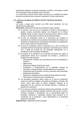 organización establece de personas naturales o jurídicas, o de ambas, a través
de una actividad común, persigue un fin no lucrativo.
La característica principal de las ONGs peruanas es su finalidad de realizar
acciones de desarrollo que involucran Cooperación Técnica Internacional.
2.2. ¿Cómo se constituye una ONG en el Perú? Trámite de inscripción
registral
Los pasos a seguir para constituir una ONG como asociación civil son
básicamente los siguientes:
Primer Paso: Elaboración del acta de constitución social y estatuto
 En principio, una vez que se ha decidido el nombre o denominación a
adoptar, resulta conveniente realizar una búsqueda en la Oficina
Registral donde se vaya a inscribir la asociación para verificar si existe
inscrito un nombre igual o similar al que se pretende adoptar.
 El acta de constitución social es el documento que contiene la
declaración de voluntad de los asociados (fundadores) de constituir una
asociación civil determinada, la aprobación del estatuto y la designación
de los cargos directivos correspondientes.
 El acta de constitución social se transcribe en el Libro de Actas de
Asamblea General de Asociados, legalizado notarialmente (ver numeral
2.2.) y debe ser firmada por los asociados participantes en la
constitución social (asociados fundadores).
 El estatuto de la asociación es el principal documento que regula el
ordenamiento interno de la asociación (ver modelo) y, conforme al
Código Civil, debe expresar:
• Denominación, duración (así como fecha de inicio de actividades) y
domicilio.
• Objeto social.
• Bienes que integran el patrimonio social.
• Constitución y funcionamiento de la Asamblea General de
Asociados, Consejo Directivo y demás órganos de la asociación.
• Condiciones para la admisión, renuncia y exclusión de los asociados
• Modificación del estatuto.
• Disolución y liquidación social y destino final del patrimonio social.
• Otros pactos y condiciones que se establezcan.
 Los asociados fundadores deben indicar en el acta de constitución
social sus nombres completos, documento de identidad y domicilio. Del
mismo modo, tales datos se deben establecer respecto de la
designación de los miembros del Consejo Directivo y directivos en
general de la asociación.
 En el caso que participen personas jurídicas como asociados, se debe
indicar el dato de inscripción registral, domicilio, RUC (de ser el caso) y
nombres completos e identificación de su representante legal con
facultades suficientes o apoderado especial para participar en la
constitución de la asociación y para representarlo en la Asamblea
General de Asociados.
Segundo Paso: Legalización de libros sociales
4
 