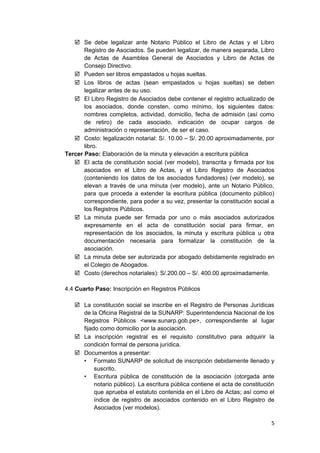  Se debe legalizar ante Notario Público el Libro de Actas y el Libro
Registro de Asociados. Se pueden legalizar, de manera separada, Libro
de Actas de Asamblea General de Asociados y Libro de Actas de
Consejo Directivo.
 Pueden ser libros empastados u hojas sueltas.
 Los libros de actas (sean empastados u hojas sueltas) se deben
legalizar antes de su uso.
 El Libro Registro de Asociados debe contener el registro actualizado de
los asociados, donde consten, como mínimo, los siguientes datos:
nombres completos, actividad, domicilio, fecha de admisión (así como
de retiro) de cada asociado, indicación de ocupar cargos de
administración o representación, de ser el caso.
 Costo: legalización notarial: S/. 10.00 – S/. 20.00 aproximadamente, por
libro.
Tercer Paso: Elaboración de la minuta y elevación a escritura pública
 El acta de constitución social (ver modelo), transcrita y firmada por los
asociados en el Libro de Actas, y el Libro Registro de Asociados
(conteniendo los datos de los asociados fundadores) (ver modelo), se
elevan a través de una minuta (ver modelo), ante un Notario Público,
para que proceda a extender la escritura pública (documento público)
correspondiente, para poder a su vez, presentar la constitución social a
los Registros Públicos.
 La minuta puede ser firmada por uno o más asociados autorizados
expresamente en el acta de constitución social para firmar, en
representación de los asociados, la minuta y escritura pública u otra
documentación necesaria para formalizar la constitución de la
asociación.
 La minuta debe ser autorizada por abogado debidamente registrado en
el Colegio de Abogados.
 Costo (derechos notariales): S/.200.00 – S/. 400.00 aproximadamente.
4.4 Cuarto Paso: Inscripción en Registros Públicos
 La constitución social se inscribe en el Registro de Personas Jurídicas
de la Oficina Registral de la SUNARP: Superintendencia Nacional de los
Registros Públicos <www.sunarp.gob.pe>, correspondiente al lugar
fijado como domicilio por la asociación.
 La inscripción registral es el requisito constitutivo para adquirir la
condición formal de persona jurídica.
 Documentos a presentar:
• Formato SUNARP de solicitud de inscripción debidamente llenado y
suscrito.
• Escritura pública de constitución de la asociación (otorgada ante
notario público). La escritura pública contiene el acta de constitución
que aprueba el estatuto contenida en el Libro de Actas; así como el
índice de registro de asociados contenido en el Libro Registro de
Asociados (ver modelos).
5
 