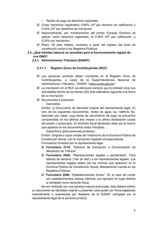 • Recibo de pago de derechos registrales.
 Costo (derechos registrales): 0.60% UIT por derecho de calificación y
0.24% UIT por derechos de inscripción.
 Adicionalmente, por nombramiento del primer Consejo Directivo se
aplican como derechos registrales, el 0.36% UIT por calificación, y
0.24% por inscripción.
 Plazo: 35 días hábiles, contados a partir del ingreso del título de
constitución social a los Registros Públicos.
2.3. ¿Qué trámites básicos se necesitan para el funcionamiento regular de
una ONG?
2.3.1. Administración Tributaria (SUNAT)
2.3.1.1. Registro Único de Contribuyentes (RUC)
 Las personas jurídicas deben inscribirse en el Registro Único de
Contribuyentes, a cargo de la Superintendencia Nacional de
Administración Tributaria – SUNAT <www.sunat.gob.pe>.
 La inscripción en el RUC se efectuará siempre que la entidad inicie sus
actividades dentro de los treinta (30) días calendario siguiente a la fecha
de su inscripción.
 Documentos a presentar:
- Generales:
Exhibir: (i) Documento de identidad original del representante legal; (ii)
Uno de los siguientes documentos: recibo de agua, luz, teléfono fijo,
televisión por cable, cuya fecha de vencimiento de pago se encuentre
comprendida en los últimos dos meses o la última declaración jurada
del predio o autoevalúo. El domicilio fiscal declarado debe ser el mismo
que aparece en los documentos antes indicados.
- Específicos (para personas jurídicas):
Exhibir: Original o copia simple del Testimonio de la Escritura Pública de
Constitución Social, con la inscripción registral correspondiente.
Formularios firmados por el representante legal:
 Formulario 2119: “Solicitud de Inscripción o Comunicación de
Afectación de Tributos”.
 Formulario 2054: “Representantes legales y apoderados”. Para
efectos de declarar (“dar de alta”) a los representantes legales. Los
representantes legales deben ser los mismos que aparecen en la
Escritura Pública de Constitución Social, debidamente inscrita en los
Registros Públicos.
 Formulario 2046: “Establecimientos Anexo”. En el caso de contar
con establecimientos anexos (oficinas, por ejemplo) en lugar distinto
al señalado como domicilio fiscal.
De ser realizado por una persona natural autorizada, ésta deberá exhibir
su documento de identidad original y presentar carta poder con firma legalizada
notarialmente o autenticada por fedatario de la SUNAT (otorgada por el
representante legal de la persona jurídica).
6
 