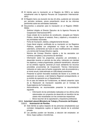 El trámite para la inscripción en el Registro de ONG´s se realiza
actualmente ante la Agencia Peruana de Cooperación Internacional-
APCI.
 El Registro tiene una duración de dos (2) años, pudiendo ser renovado
por períodos similares, previa presentación anual de los informes
pertinentes sobre las actividades realizadas.
 Documentos a presentar para la inscripción en el Registro ONGD-
PERÚ:
- Solicitud dirigida al Director Ejecutivo de la Agencia Peruana de
Cooperación Internacional-APCI.
- Copia simple de la escritura de constitución, otorgada por Notario
Público, donde figuren el estatuto, fines y objetivos y vinculación a
las prioridades nacionales.
- Ficha de Inscripción, debida y obligatoriamente llenada.
- Copia literal original, certificada de su inscripción en los Registros
Públicos, expedida con antigüedad no mayor de tres meses
calendario, conteniendo así fuere el caso modificaciones al estatuto
y la nómina del Consejo Directivo vigente.
- Nómina del Consejo Directivo vigente y de los asociados con
nombres completos y documentos de identidad.
- Información sobre los programas, proyectos y/o actividades a
desarrollar durante un período de dos años, indicando con claridad
los objetivos y metas programadas, población beneficiaria, ubicación
en los ámbitos regional, sectorial y/o local; señalando los recursos
previsibles provenientes de Cooperación Técnica Internacional,
indicando en cada caso la fuente cooperante, país de procedencia y
el monto anual y total estimado en US$ dólares americanos.
- Presentar la opinión favorable recabada del Sector si su ámbito de
operación es nacional, o del Gobierno Regional correspondiente, si
su ámbito de operación es un Departamento.
- En el caso de tratarse de Fundaciones, se deberá presentar copia
de la Resolución de inscripción expedida por el Consejo de
Supervigilancia de Fundaciones.
- Adicionalmente, es recomendable presentar la documentación
siguiente:
o Información de las actividades realizadas en los últimos años
relacionadas con proyectos de desarrollo en beneficio de las
clases más necesitadas con las constancias respectivas.
o Breve resumen de la capacitación y trayectoria profesional.
2.3.3. Autoridad Laboral (Ministerio de Trabajo y Promoción del Empleo)
2.3.3.1. Autorización de Planillas
 Este trámite se aplica respecto de las personas (empleadores) que
contraten trabajadores sujetos al régimen laboral de la actividad
privada.
 Las planillas pueden ser llevadas, a elección del empleador, en
libros, hojas sueltas o microformas.
9
 