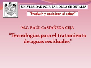 UNIVERSIDAD POPULAR DE LA CHONTALPA
“Producir y socializar el saber”

M.C. RAÚL CASTAÑEDA CEJA

“Tecnologías para el tratamiento
de aguas residuales”

 