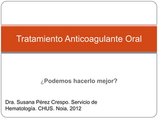 Tratamiento Anticoagulante Oral



              ¿Podemos hacerlo mejor?


Dra. Susana Pérez Crespo. Servicio de
Hematología. CHUS. Noia, 2012
 