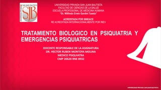TRATAMIENTO BIOLOGICO EN PSIQUIATRIA Y
EMERGENCIAS PSIQUIATRICAS
UNIVERSIDAD PRIVADA SAN JUAN BAUTISTA
FACULTAD DE CIENCIAS DE LA SALUD
ESCUELA PROFESIONAL DE MEDICINA HUMANA
“Dr. Wilfredo Erwin Gardini Tuesta”
ACREDITADA POR SINEACE
RE ACREDITADA INTERNACIONALMENTE POR RIEV
DOCENTE RESPONSABLE DE LA ASIGNATURA
DR. HECTOR RUBEN MONTOYA MOLINA
MEDICO PSIQUIATRA
CMP 20620 RNE 8932
 