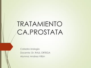 TRATAMIENTO 
CA.PROSTATA 
Catedra Urología 
Docente: Dr. RAUL ORTEGA 
Alumna: Andrea Villón 
 