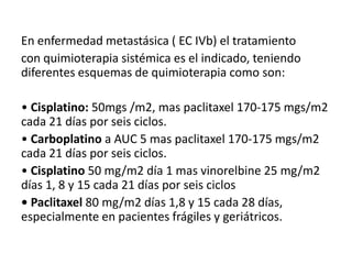 En enfermedad metastásica ( EC IVb) el tratamiento
con quimioterapia sistémica es el indicado, teniendo
diferentes esquemas de quimioterapia como son:
• Cisplatino: 50mgs /m2, mas paclitaxel 170-175 mgs/m2
cada 21 días por seis ciclos.
• Carboplatino a AUC 5 mas paclitaxel 170-175 mgs/m2
cada 21 días por seis ciclos.
• Cisplatino 50 mg/m2 día 1 mas vinorelbine 25 mg/m2
días 1, 8 y 15 cada 21 días por seis ciclos
• Paclitaxel 80 mg/m2 días 1,8 y 15 cada 28 días,
especialmente en pacientes frágiles y geriátricos.

 