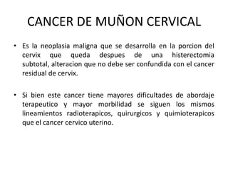 CANCER DE MUÑON CERVICAL
• Es la neoplasia maligna que se desarrolla en la porcion del
cervix que queda despues de una histerectomia
subtotal, alteracion que no debe ser confundida con el cancer
residual de cervix.

• Si bien este cancer tiene mayores dificultades de abordaje
terapeutico y mayor morbilidad se siguen los mismos
lineamientos radioterapicos, quirurgicos y quimioterapicos
que el cancer cervico uterino.

 